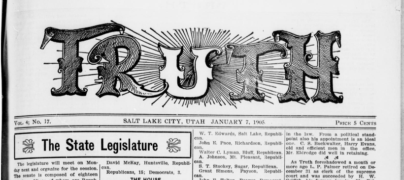 A black-and-white image of the front page of a historical newspaper titled TRUTH, published in Salt Lake City, Utah, on January 7, 1905. The ornate masthead features the word “TRUTH” in large, decorative letters with radiant lines shining outward, giving it a dramatic and eye-catching appearance. Beneath the masthead, the issue is labeled as Volume 4, Number 17, with a price of 5 cents. The main headline reads "The State Legislature," followed by a brief article preview and a list of legislators' names and affiliations.